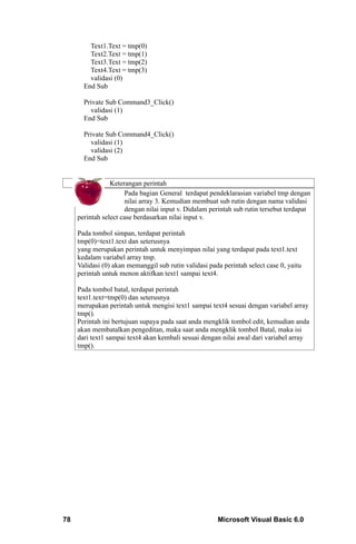 Text1.Text = tmp(0)
         Text2.Text = tmp(1)
         Text3.Text = tmp(2)
         Text4.Text = tmp(3)
         validasi (0)
       End Sub

       Private Sub Command3_Click()
         validasi (1)
       End Sub

       Private Sub Command4_Click()
         validasi (1)
         validasi (2)
       End Sub


                 Keterangan perintah
                      Pada bagian General terdapat pendeklarasian variabel tmp dengan
                      nilai array 3. Kemudian membuat sub rutin dengan nama validasi
                      dengan nilai input v. Didalam perintah sub rutin tersebut terdapat
     perintah select case berdasarkan nilai input v.

     Pada tombol simpan, terdapat perintah
     tmp(0)=text1.text dan seterusnya
     yang merupakan perintah untuk menyimpan nilai yang terdapat pada text1.text
     kedalam variabel array tmp.
     Validasi (0) akan memanggil sub rutin validasi pada perintah select case 0, yaitu
     perintah untuk menon aktifkan text1 sampai text4.

     Pada tombol batal, terdapat perintah
     text1.text=tmp(0) dan seterusnya
     merupakan perintah untuk mengisi text1 sampai text4 sesuai dengan variabel array
     tmp().
     Perintah ini bertujuan supaya pada saat anda mengklik tombol edit, kemudian anda
     akan membatalkan pengeditan, maka saat anda mengklik tombol Batal, maka isi
     dari text1 sampai text4 akan kembali sesuai dengan nilai awal dari variabel array
     tmp().




78                                                     Microsoft Visual Basic 6.0
 