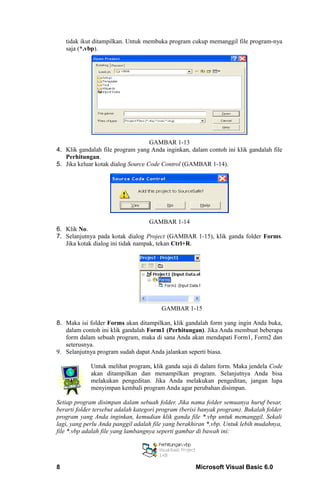 tidak ikut ditampilkan. Untuk membuka program cukup memanggil file program-nya
    saja (*.vbp).




                                    GAMBAR 1-13
4. Klik gandalah file program yang Anda inginkan, dalam contoh ini klik gandalah file
   Perhitungan.
5. Jika keluar kotak dialog Source Code Control (GAMBAR 1-14).




                                    GAMBAR 1-14
6. Klik No.
7. Selanjutnya pada kotak dialog Project (GAMBAR 1-15), klik ganda folder Forms.
   Jika kotak dialog ini tidak nampak, tekan Ctrl+R.




                                        GAMBAR 1-15

8. Maka isi folder Forms akan ditampilkan, klik gandalah form yang ingin Anda buka,
   dalam contoh ini klik gandalah Form1 (Perhitungan). Jika Anda membuat beberapa
   form dalam sebuah program, maka di sana Anda akan mendapati Form1, Form2 dan
   seterusnya.
9. Selanjutnya program sudah dapat Anda jalankan seperti biasa.

             Untuk melihat program, klik ganda saja di dalam form. Maka jendela Code
             akan ditampilkan dan menampilkan program. Selanjutnya Anda bisa
             melakukan pengeditan. Jika Anda melakukan pengeditan, jangan lupa
             menyimpan kembali program Anda agar perubahan disimpan.

Setiap program disimpan dalam sebuah folder. Jika nama folder semuanya huruf besar,
berarti folder tersebut adalah kategori program (berisi banyak program). Bukalah folder
program yang Anda inginkan, kemudian klik ganda file *.vbp untuk memanggil. Sekali
lagi, yang perlu Anda panggil adalah file yang berakhiran *.vbp. Untuk lebih mudahnya,
file *.vbp adalah file yang lambangnya seperti gambar di bawah ini:




8                                                    Microsoft Visual Basic 6.0
 