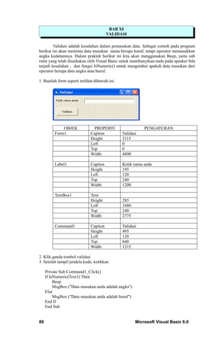 BAB XI
                                        VALIDASI

         Validasi adalah kesalahan dalam pemasukan data. Sebagai contoh pada program
berikut ini akan meminta data masukan nama berupa huruf, tetapi operator memasukkan
angka kedalamnya. Dalam praktek berikut ini kita akan menggunakan Beep, yaitu sub
rutin yang telah disediakan oleh Visual Basic untuk membunyikan nada pada speaker bila
terjadi kesalahan , dan fungsi IsNumeric() untuk mengetahui apakah data masukan dari
operator berupa data angka atau huruf.

1. Buatlah form seperti terlihat dibawah ini.




              OBJEK             PROPERTI                   PENGATURAN
          Form1               Caption           Validasi
                              Height            2115
                              Left              0
                              Top               0
                              Width             4800

          Label1              Caption           Ketik nama anda
                              Height            195
                              Left              120
                              Top               240
                              Width             1200

          TextBox1            Text
                              Height            285
                              Left              1680
                              Top               240
                              Width             2775

          Command1            Caption           Validasi
                              Height            495
                              Left              120
                              Top               840
                              Width             1215

2. Klik ganda tombol validasi
3. Setelah tampil jendela kode, ketikkan

     Private Sub Command1_Click()
     If IsNumeric(Text1) Then
          Beep
          MsgBox ("Data masukan anda adalah angka")
     Else
          MsgBox ("Data masukan anda adalah huruf")
     End If
     End Sub


80                                                     Microsoft Visual Basic 6.0
 