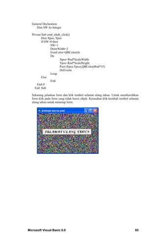 General Declaration
     Dim SW As Integer

  Private Sub cmd_ultah_click()
          Dim Xpos, Ypos
          If SW=0 then
                SW=1
                DrawWidth=2
                ForeColor=QBColor(4)
                Do
                       Xpos=Rnd*ScaleWidth
                       Ypos=Rnd*ScaleHeight
                       Pset (Xpos,Ypos),QBColor(Rnd*15)
                       DoEvents
                Loop
          Else
                End
      End if
    End Sub

  Sekarang jalankan form dan klik tombol selamat ulang tahun. Untuk membersihkan
  form klik pada form yang tidak berisi objek. Kemudian klik kembali tombol selamat
  ulang tahun untuk menutup form.




Microsoft Visual Basic 6.0                                                      85
 