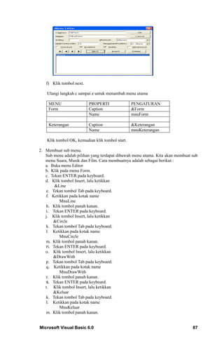 f) Klik tombol next.

    Ulangi langkah c sampai e untuk menambah menu utama

    MENU                  PROPERTI                PENGATURAN
    Form                  Caption                 &Form
                          Name                    mnuForm

    Keterangan            Caption                 &Keterangan
                          Name                    mnuKeterangan

    Klik tombol OK, kemudian klik tombol start.

2. Membuat sub menu.
   Sub menu adalah pilihan yang terdapat dibawah menu utama. Kita akan membuat sub
   menu Suara, Musik dan Film. Cara membuatnya adalah sebagai berikut :
   a. Buka menu Editor
   b. Klik pada menu Form.
   c. Tekan ENTER pada keyboard.
   d. Klik tombol Insert, lalu ketikkan
        &Line
   e. Tekan tombol Tab pada keyboard.
   f. Ketikkan pada kotak name
          MnuLine
   h. Klik tombol panah kanan.
   i. Tekan ENTER pada keyboard.
   j. Klik tombol Insert, lalu ketikkan
       &Circle
   k. Tekan tombol Tab pada keyboard.
   l. Ketikkan pada kotak name
          MnuCircle
   m. Klik tombol panah kanan.
   n. Tekan ENTER pada keyboard.
   o. Klik tombol Insert, lalu ketikkan
       &DrawWith
   p. Tekan tombol Tab pada keyboard.
   q. Ketikkan pada kotak name
          MnuDrawWith
   r. Klik tombol panah kanan.
   s. Tekan ENTER pada keyboard.
   t. Klik tombol Insert, lalu ketikkan
       &Keluar
   k. Tekan tombol Tab pada keyboard.
   l. Ketikkan pada kotak name
          MnuKeluar
   m. Klik tombol panah kanan.


Microsoft Visual Basic 6.0                                                     87
 