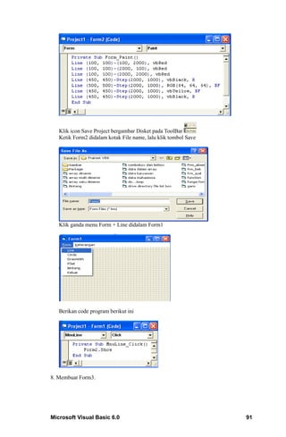 Klik icon Save Project bergambar Disket pada ToolBar
   Ketik Form2 didalam kotak File name, lalu klik tombol Save




   Klik ganda menu Form + Line didalam Form1




   Berikan code program berikut ini




8. Membuat Form3.




Microsoft Visual Basic 6.0                                      91
 