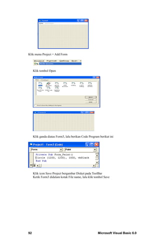Klik menu Project + Add Form




     Klik tombol Open




     Klik ganda diatas Form3, lalu berikan Code Program berikut ini




     Klik icon Save Project bergambar Disket pada ToolBar
     Ketik Form3 didalam kotak File name, lalu klik tombol Save




92                                                     Microsoft Visual Basic 6.0
 