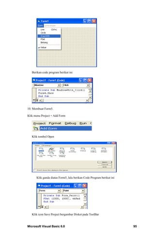 Berikan code program berikut ini




10. Membuat Form5.

Klik menu Project + Add Form




   Klik tombol Open




      Klik ganda diatas Form5, lalu berikan Code Program berikut ini




   Klik icon Save Project bergambar Disket pada ToolBar


Microsoft Visual Basic 6.0                                             95
 