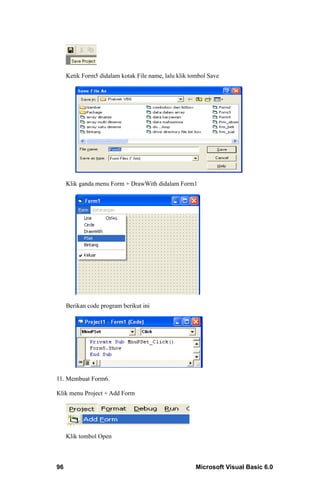 Ketik Form5 didalam kotak File name, lalu klik tombol Save




     Klik ganda menu Form + DrawWith didalam Form1




     Berikan code program berikut ini




11. Membuat Form6.

Klik menu Project + Add Form




     Klik tombol Open



96                                                    Microsoft Visual Basic 6.0
 