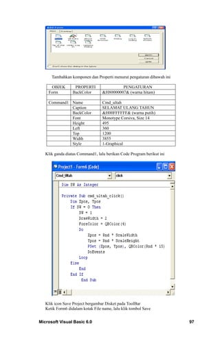 Tambahkan komponen dan Properti menurut pengaturan dibawah ini

     OBJEK         PROPERTI                PENGATURAN
    Form          BackColor       &H80000007& (warna hitam)

    Command1 Name                 Cmd_ultah
             Caption              SELAMAT ULANG TAHUN
             BackColor            &H00FFFFFF& (warna putih)
             Font                 Monotype Corsiva, Size 14
             Height               495
             Left                 360
             Top                  1200
             Width                3855
             Style                1-Graphical

   Klik ganda diatas Command1, lalu berikan Code Program berikut ini




   Klik icon Save Project bergambar Disket pada ToolBar
   Ketik Form6 didalam kotak File name, lalu klik tombol Save


Microsoft Visual Basic 6.0                                             97
 