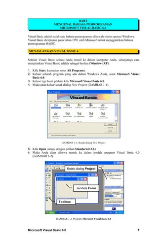 BAB I
                   MENGENAL BAHASA PEMROGRAMAN
                     MICROSOFT VISUAL BASIC 6.0

Visual Basic adalah salah satu bahasa pemrograman dibawah sistim operasi Windows.
Visual Basic diciptakan pada tahun 1991 oleh Microsoft untuk menggantikan bahasa
pemrograman BASIC.

MENJALANKAN VISUAL BASIC 6

Setelah Visual Basic selesai Anda install ke dalam komputer Anda, selanjutnya cara
menjalankan Visual Basic adalah sebagai berikut (Windows XP):

1. Klik Start, kemudian sorot All Programs.
2. Keluar seluruh program yang ada dalam Windows Anda, sorot Microsoft Visual
   Basic 6.0.
3. Keluar tiga buah pilihan, klik Microsoft Visual Basic 6.0.
4. Maka akan keluar kotak dialog New Project (GAMBAR 1-1).




                         GAMBAR 1-1: Kotak dialog New Project

5. Klik Open (setuju dengan pilihan Standard.EXE).
6. Maka Anda akan dibawa masuk ke dalam jendela program Visual Basic 6.0
   (GAMBAR 1-2).



                              Kotak dialog Project




                                     Jendela Form



                       Toolbox




                     GAMBAR 1-2: Program Microsoft Visual Basic 6.0



Microsoft Visual Basic 6.0                                                          1
 