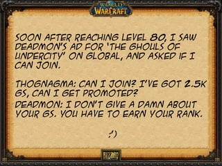 Soon after reaching level 80 I saw
,
deadmon’s ad for ‘the ghouls of
undercity’ on global, and asked if I
can join.
Thognagma: can I join? I’ve got 2.5k
gs, can I get promoted?
Deadmon: I don’t give a damn about
your gs. You have to earn your rank.
:’)

 