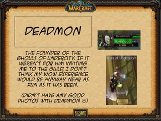 Deadmon
The founder of the
Ghouls of undercity If it
.
weren’t for him inviting
me to the guild I don’t
,
think my wow experience
would be anyway near as
fun as it has been.
(didn’t have any good
photos with deadmon )

 