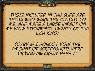 Those included in this slide are
those who were the closest to
me, and made a large impact on
my wow experience. (Wrath of the
lich king)
Sorry if I forgot you! The
amount of screenshots were
driving me crazy haha :’(

 