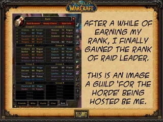 After a while of
earning my
rank, I finally
gained the rank
of raid leader.
This is an image
a guild ‘For the
horde’ being
hosted be me.

 
