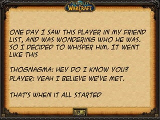 One day I saw this Player in my friend
list, and was wondering who he was.
So I decided to whisper him. It went
like this

Thognagma: hey do I know you?
Player: yeah I believe we’ve met.
That’s when it all started

 