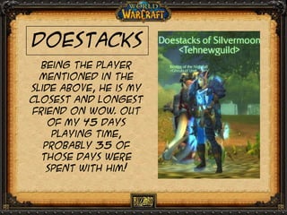Doestacks
Being the player
mentioned in the
slide above, he is My
closest and longest
friend on wow. Out
of my 45 days
playing time,
probably 35 of
those days were
spent with him!

 