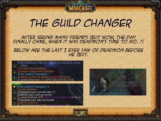 The guild changer
After seeing many friends quit wow, The day
finally came, when it was deadmon’s time to go. :’(
Below are the last I ever saw of Deadmon before
he quit.

 