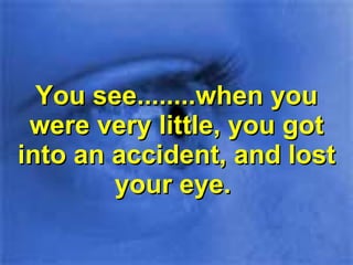 You see........when you were very little, you got into an accident, and lost your eye.  