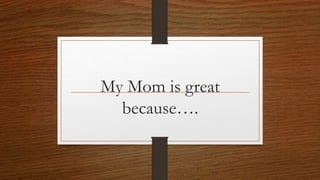 My Mom is great
because….
 