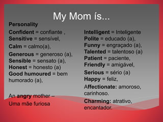 My Mom ís...
Personality
Confident = confiante ,
Sensitive = sensível,
Calm = calmo(a),
Generous = generoso (a),
Sensible = sensato (a),
Honest = honesto (a)
Good humoured = bem
humorado (a),
An angry mother –
Uma mãe furiosa
Intelligent = Inteligente
Polite = educado (a),
Funny = engraçado (a),
Talented = talentoso (a)
Patient = paciente,
Friendly = amigável,
Serious = sério (a)
Happy = feliz,
Affectionate: amoroso,
carinhoso.
Charming: atrativo,
encantador.
 