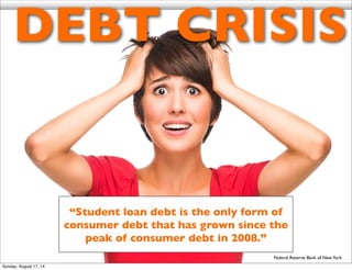DEBT CRISIS
Federal Reserve Bank of NewYork
“Student loan debt is the only form of
consumer debt that has grown since the
peak of consumer debt in 2008.”
Sunday, August 17, 14
 