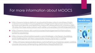 For more information about MOOCS
 http://www.bdpa-detroit.org/portal/index.php/comittees/high-
school-computer-competition-hscc/29-education/57-moocs-top-
10-sites-for-free-education-with-elite-universities.html#VideoMOOC.
 http://www.mooc-list.com/course/management-information-
systems-saylororg
 http://www.informationweek.com/strategic-cio/team-building-
and-staffing/rise-of-the-corporate-mooc/d/d-id/1112784
 http://moocnewsandreviews.com/what-is-a-massive-open-online-
course-anyway-attempting-definition/#ixzz2ty0USYSV
 