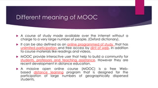 Different meaning of MOOC
 A course of study made available over the internet without a
charge to a very large number of people. (Oxford dictionary).
 It can be also defined as an online programmed of study that has
unlimited participation and free access by dint of web. In addition
to course materials like readings and videos.
 MOOC provide interactive user that help to build a community for
students, professors and teaching assistance. However they are
recent development in distance education.
 A massive open online course (MOOC) is a free Web-
based distance learning program that is designed for the
participation of large numbers of geographically dispersed
students.
 