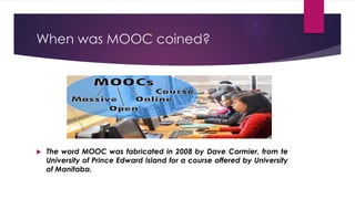 When was MOOC coined?
 The word MOOC was fabricated in 2008 by Dave Cormier, from te
University of Prince Edward Island for a course offered by University
of Manitaba.
 