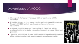 Advantages of MOOC
 Mooc grants the learners their equal rights of learning nor right to
education.
 It enables learners to share ideas, theories and concepts which they are
the part of MOOC an their learning content, peer review and
assessments.
 It engage students by including all the type of interactive media
available in internet and also uses various tools such as blogs, videos and
podcasts.
 therefore this tools help learners and collaborate them to solve problems
of the real world rather than unnecessary conversation worldwide.
 