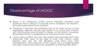 Disadvantage of MOOC
 Mooc is an interactive online course therefore teachers and
professors find it difficult to provide active feedback for learner’s
tests and assessments to he students.
 Therefore, if teachers nor professors fails to be more active in their
pedagogy, learners will also get bored to e active and interact
with one another and this lead to failure of the MOOc’s purpose.
Remember MOOC is designed as an interactive only course.
 I most cases student who are very patient and manage their time
effectively they seem to be able to finish their course, unlike
learners who are not self discipline and have poor time
management often drop out of the course. This is a disadvantage
because student have their own disabilities or learning difficulties.
 