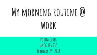 My morning routine @
work
Portia Geter
UNCG LIS 635
February 25, 2019
 
