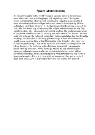 Speech About Smoking
It s not surprising that in this world you see at least one person a day smoking. I
mean who doesn t love watching people rush to get lung cancer? Seeing one
person just taking their life away with something so stoppable, is so adorable, I
mean what other qualities would you look for in a man? I like mine fully addicted
and ready to waste their life away. It s the best religion that I must say so myself. In
fact, I like that people rely on something like religion to lead them to the way they
want to live their life. I personally believe in the smokies. The smokinese are a group
of people that worship nicotine. Id honestly love to be apart of that. I mean I love the
smell of it in the air, the feeling of polluted air. Nothing gets better than that. In reality
smokingis the only relief to take away pain these days. I mean what other reason
would people put something so horrible into their body if it didn t relieve any type
of stress or good feeling. I live for the day to see everyone to have lung cancer and
killing themselves for just being vulnerable about stress relief. I mean people
preach smoking nowadays. People wanna go back to the way of smoking in a
restaurant and people recommend it, it s a religion that s being created without
anyone understanding. As the smokinese people believe that the only way to live a
happy and stress free life is to become addicted to smoking, they sure are right. I
mean think about it, out of everyone in this world that smokes how many of
 