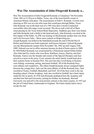 Was The Assassination of John Fitzgerald Kennedy a...
Was The Assassination of John Fitzgerald Kennedy a Conspiracy? On November
22nd, 1963 at 12:30 p.m in Dallas, Texas, one of the most horrific events in
American History took place. The assassination of John F. Kennedy. Crowds were
cheering as JFK was on a ten mile route that would pass through Dallas, Texas.
John Kennedy was in the back seat of a 1961 four door Lincoln Continental
convertible when this tragic event occurred. The driver took a left off of Main
street passing by the Texas School Book Depository. Suddenly gun shots were heard,
and John Kennedy took a bullet to the head and neck. John Kennedy was dead at the
first impact of the bullet. As JFK was leaning on Ms.Kennedy another shot was fired,
and it hit Governor John... Show more content on Helpwriting.net ...
Joseph Kennedy was killed in the battlefield towards the end of World War II.
Robert and Edward were both respected, well known Senators. Edward Kennedy
was the Massachusetts senator from November 7th, 1962 up until August 25th,
2009. Edward was not in office anymore because he died of brain cancer in 2009.
In 1964 Robert Kennedy was assassinated by a Palestinian named Sirhan Sirhan.
Also John had five sisters who were Rose, Kathleen, Eunice, Patricia, and Jean
Kennedy. Eunice was the founder and creator of the Special Olympics and Jean
served as a nurse in the army. Every summer the entire family would head up to
their summer home in Hyannis Port. The activities they loved doing in Hyannis
were fishing, swimming, sailing, and touch football. All of the Kennedy boys
were athletic and competitive. The oldest Joseph Kennedy always instigated fights
between the youngs boys. Jack was the most athletic of all the Kennedy boys. Jack
excelled at Tennis, Football, Basketball, and Golf. All of the boys went to the top
boarding school, Choate Academy. Jack also excelled in football, but a back injury
ended his life in sports. In 1936 Jack Kennedy graduated from the Academy and
enrolled into Harvard University, joining his brother Joe Kennedy. Harvard
University was and still is the most pristine schools in the entire country. In 1937 got
the job of United States Ambassador to England. The Entire family had to move
except Joe and
 