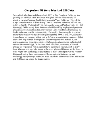 Comparison Of Steve Jobs And Bill Gates
Steven Paul Jobs, born on February 24th, 1955 in San Francisco, California was
given up for adoption a few days later. Jobs grew up with one sister and his
adoptive parents Clara and Paul Jobs in Mountain View, California ( Steve Jobs
n.pg). 840 miles north, William Henry Gates III was born and raised with his two
sisters in Seattle, Washington by his two parents, Mary and William Gates Sr. ( Bill
Gatesn.pg). While young Steve Jobsentertained himself by playing cruel pranks on
children and teachers at his elementary school, Gates found himself entranced by
books and would read for hours each day. Eventually, these two polar opposites
found themselves as business rivals beginning in the 1990s. Steve Jobs, founder of
Apple, began his company with a goal to define new products that customers didn t
even know they wanted, in the process overturning other real markets in, for
example, personal computers, music, cell phones, tablet computing and animated
movies (Heineman n.pg). On the other hand, Bill Gates, founder of Microsoft,
created his corporation with a dream to have a computer on every desk in every
home (Beaumont n.pg). Jobs tended to focus on what could become of the future, or
what bright, new technology he could create to make life simpler. On the contrary,
Gates preferred to focus on the present. He saw potential in taking current
technology and updating it to make it more affordable and more efficient. Steve Jobs
and Bill Gates are among the largest success
 