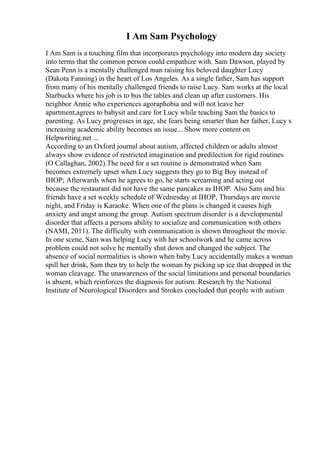 I Am Sam Psychology
I Am Sam is a touching film that incorporates psychology into modern day society
into terms that the common person could empathize with. Sam Dawson, played by
Sean Penn is a mentally challenged man raising his beloved daughter Lucy
(Dakota Fanning) in the heart of Los Angeles. As a single father, Sam has support
from many of his mentally challenged friends to raise Lucy. Sam works at the local
Starbucks where his job is to bus the tables and clean up after customers. His
neighbor Annie who experiences agoraphobia and will not leave her
apartment,agrees to babysit and care for Lucy while teaching Sam the basics to
parenting. As Lucy progresses in age, she fears being smarter than her father, Lucy s
increasing academic ability becomes an issue... Show more content on
Helpwriting.net ...
According to an Oxford journal about autism, affected children or adults almost
always show evidence of restricted imagination and predilection for rigid routines
(O Callaghan, 2002).The need for a set routine is demonstrated when Sam
becomes extremely upset when Lucy suggests they go to Big Boy instead of
IHOP; Afterwards when he agrees to go, he starts screaming and acting out
because the restaurant did not have the same pancakes as IHOP. Also Sam and his
friends have a set weekly schedule of Wednesday at IHOP, Thursdays are movie
night, and Friday is Karaoke. When one of the plans is changed it causes high
anxiety and angst among the group. Autism spectrum disorder is a developmental
disorder that affects a persons ability to socialize and communication with others
(NAMI, 2011). The difficulty with communication is shown throughout the movie.
In one scene, Sam was helping Lucy with her schoolwork and he came across
problem could not solve he mentally shut down and changed the subject. The
absence of social normalities is shown when baby Lucy accidentally makes a woman
spill her drink, Sam then try to help the woman by picking up ice that dropped in the
woman cleavage. The unawareness of the social limitations and personal boundaries
is absent, which reinforces the diagnosis for autism. Research by the National
Institute of Neurological Disorders and Strokes concluded that people with autism
 