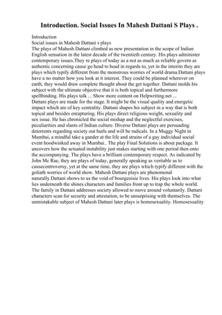Introduction. Social Issues In Mahesh Dattani S Plays .
Introduction
Social issues in Mahesh Dattani s plays
The plays of Mahesh Dattani climbed as new presentation in the scope of Indian
English sensation in the latest decade of the twentieth century. His plays administer
contemporary issues.They re plays of today as a not as much as reliable govern as
authentic concerning cause go head to head in regards to, yet in the interim they are
plays which typify different from the monstrous worries of world drama.Dattani plays
have a no matter how you look at it interest. They could be planned wherever on
earth, they would draw complete thought about the get together. Dattani molds his
subject with the ultimate objective that it is both topical and furthermore
spellbinding. His plays talk ... Show more content on Helpwriting.net ...
Dattani plays are made for the stage. It might be the visual quality and energetic
impact which are of key centrality. Dattani shapes his subject in a way that is both
topical and besides enrapturing. His plays direct religious weight, sexuality and
sex issue. He has chronicled the social mishap and the neglectful exercises,
peculiarities and slants of Indian culture. Diverse Dattani plays are persuading
deterrents regarding society out hurls and will be radicals. In a Muggy Night in
Mumbai, a mindful take a gander at the life and strains of a gay individual social
event hoodwinked away in Mumbai.. The play Final Solutions is about package. It
uncovers how the actuated instability just makes starting with one period then onto
the accompanying. The plays have a brilliant contemporary respect. As indicated by
John Mc Rae, they are plays of today, generally speaking as veritable as to
causecontroversy, yet at the same time, they are plays which typify different with the
goliath worries of world show. Mahesh Dattani plays are phenomenal
naturally.Dattani shows to us the void of bourgeoisie lives. His plays look into what
lies underneath the shines characters and families front up to trap the whole world.
The family in Dattani addresses society allowed to move around voluntarily. Dattani
characters scan for security and attestation, to be unsurprising with themselves. The
unmistakable subject of Mahesh Dattani later plays is homosexuality. Homosexuality
 
