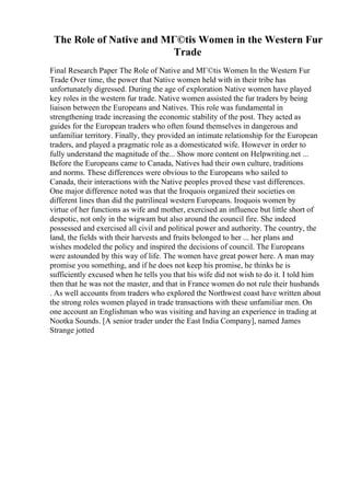 The Role of Native and MГ©tis Women in the Western Fur
Trade
Final Research Paper The Role of Native and MГ©tis Women In the Western Fur
Trade Over time, the power that Native women held with in their tribe has
unfortunately digressed. During the age of exploration Native women have played
key roles in the western fur trade. Native women assisted the fur traders by being
liaison between the Europeans and Natives. This role was fundamental in
strengthening trade increasing the economic stability of the post. They acted as
guides for the European traders who often found themselves in dangerous and
unfamiliar territory. Finally, they provided an intimate relationship for the European
traders, and played a pragmatic role as a domesticated wife. However in order to
fully understand the magnitude of the... Show more content on Helpwriting.net ...
Before the Europeans came to Canada, Natives had their own culture, traditions
and norms. These differences were obvious to the Europeans who sailed to
Canada, their interactions with the Native peoples proved these vast differences.
One major difference noted was that the Iroquois organized their societies on
different lines than did the patrilineal western Europeans. Iroquois women by
virtue of her functions as wife and mother, exercised an influence but little short of
despotic, not only in the wigwam but also around the council fire. She indeed
possessed and exercised all civil and political power and authority. The country, the
land, the fields with their harvests and fruits belonged to her ... her plans and
wishes modeled the policy and inspired the decisions of council. The Europeans
were astounded by this way of life. The women have great power here. A man may
promise you something, and if he does not keep his promise, he thinks he is
sufficiently excused when he tells you that his wife did not wish to do it. I told him
then that he was not the master, and that in France women do not rule their husbands
. As well accounts from traders who explored the Northwest coast have written about
the strong roles women played in trade transactions with these unfamiliar men. On
one account an Englishman who was visiting and having an experience in trading at
Nootka Sounds. [A senior trader under the East India Company], named James
Strange jotted
 