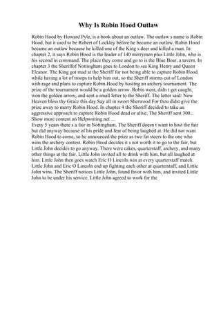 Why Is Robin Hood Outlaw
Robin Hood by Howard Pyle, is a book about an outlaw. The outlaw s name is Robin
Hood, but it used to be Robert of Lockley before he became an outlaw. Robin Hood
became an outlaw because he killed one of the King s deer and killed a man. In
chapter 2, it says Robin Hood is the leader of 140 merrymen plus Little John, who is
his second in command. The place they come and go to is the Blue Boar, a tavern. In
chapter 3 the Sheriffof Nottingham goes to London to see King Henry and Queen
Eleanor. The King got mad at the Sheriff for not being able to capture Robin Hood
while having a lot of troops to help him out, so the Sheriff storms out of London
with rage and plans to capture Robin Hood by hosting an archery tournament. The
prize of the tournament would be a golden arrow. Robin went, didn t get caught,
won the golden arrow, and sent a small letter to the Sheriff. The letter said: Now
Heaven bless thy Grace this day Say all in sweet Sherwood For thou didst give the
prize away to merry Robin Hood. In chapter 4 the Sheriff decided to take an
aggressive approach to capture Robin Hood dead or alive. The Sheriff sent 300...
Show more content on Helpwriting.net ...
Every 5 years there s a fair in Nottingham. The Sheriff doesn t want to host the fair
but did anyway because of his pride and fear of being laughed at. He did not want
Robin Hood to come, so he announced the prize as two fat steers to the one who
wins the archery contest. Robin Hood decides it s not worth it to go to the fair, but
Little John decides to go anyway. There were cakes, quarterstaff, archery, and many
other things at the fair. Little John invited all to drink with him, but all laughed at
him. Little John then goes watch Eric O Lincoln win at every quarterstaff match.
Little John and Eric O Lincoln end up fighting each other at quarterstaff, and Little
John wins. The Sheriff notices Little John, found favor with him, and invited Little
John to be under his service. Little John agreed to work for the
 