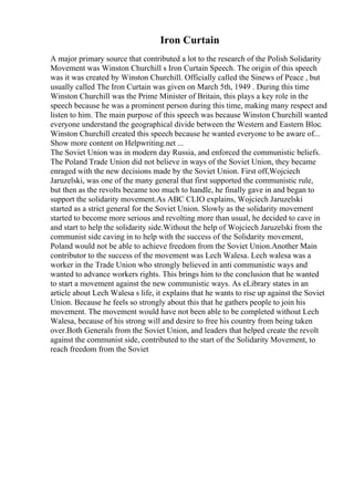 Iron Curtain
A major primary source that contributed a lot to the research of the Polish Solidarity
Movement was Winston Churchill s Iron Curtain Speech. The origin of this speech
was it was created by Winston Churchill. Officially called the Sinews of Peace , but
usually called The Iron Curtain was given on March 5th, 1949 . During this time
Winston Churchill was the Prime Minister of Britain, this plays a key role in the
speech because he was a prominent person during this time, making many respect and
listen to him. The main purpose of this speech was because Winston Churchill wanted
everyone understand the geographical divide between the Western and Eastern Bloc.
Winston Churchill created this speech because he wanted everyone to be aware of...
Show more content on Helpwriting.net ...
The Soviet Union was in modern day Russia, and enforced the communistic beliefs.
The Poland Trade Union did not believe in ways of the Soviet Union, they became
enraged with the new decisions made by the Soviet Union. First off,Wojciech
Jaruzelski, was one of the many general that first supported the communistic rule,
but then as the revolts became too much to handle, he finally gave in and began to
support the solidarity movement.As ABC CLIO explains, Wojciech Jaruzelski
started as a strict general for the Soviet Union. Slowly as the solidarity movement
started to become more serious and revolting more than usual, he decided to cave in
and start to help the solidarity side.Without the help of Wojciech Jaruzelski from the
communist side caving in to help with the success of the Solidarity movement,
Poland would not be able to achieve freedom from the Soviet Union.Another Main
contributor to the success of the movement was Lech Walesa. Lech walesa was a
worker in the Trade Union who strongly believed in anti communistic ways and
wanted to advance workers rights. This brings him to the conclusion that he wanted
to start a movement against the new communistic ways. As eLibrary states in an
article about Lech Walesa s life, it explains that he wants to rise up against the Soviet
Union. Because he feels so strongly about this that he gathers people to join his
movement. The movement would have not been able to be completed without Lech
Walesa, because of his strong will and desire to free his country from being taken
over.Both Generals from the Soviet Union, and leaders that helped create the revolt
against the communist side, contributed to the start of the Solidarity Movement, to
reach freedom from the Soviet
 