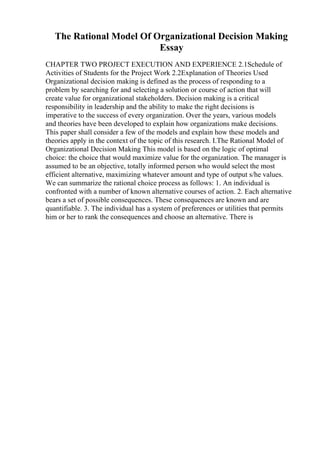 The Rational Model Of Organizational Decision Making
Essay
CHAPTER TWO PROJECT EXECUTION AND EXPERIENCE 2.1Schedule of
Activities of Students for the Project Work 2.2Explanation of Theories Used
Organizational decision making is defined as the process of responding to a
problem by searching for and selecting a solution or course of action that will
create value for organizational stakeholders. Decision making is a critical
responsibility in leadership and the ability to make the right decisions is
imperative to the success of every organization. Over the years, various models
and theories have been developed to explain how organizations make decisions.
This paper shall consider a few of the models and explain how these models and
theories apply in the context of the topic of this research. I.The Rational Model of
Organizational Decision Making This model is based on the logic of optimal
choice: the choice that would maximize value for the organization. The manager is
assumed to be an objective, totally informed person who would select the most
efficient alternative, maximizing whatever amount and type of output s/he values.
We can summarize the rational choice process as follows: 1. An individual is
confronted with a number of known alternative courses of action. 2. Each alternative
bears a set of possible consequences. These consequences are known and are
quantifiable. 3. The individual has a system of preferences or utilities that permits
him or her to rank the consequences and choose an alternative. There is
 