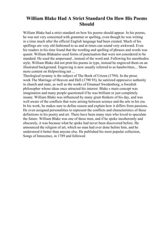 William Blake Had A Strict Standard On How His Poems
Should
William Blake had a strict standard on how his poems should appear. In his poems,
he was not very concerned with grammar or spelling, even though he was writing
in a time much after the official English language had been created. Much of his
spellings are very old fashioned to us and at times can sound very awkward. Even
his readers in his time found that the wording and spelling of phrases and words was
quaint. William Blakealso used forms of punctuation that were not considered to be
standard. He used the ampersand , instead of the word and. Following his unorthodox
style, William Blake did not print his poems in type, instead he engraved them on an
illustrated background. Engraving is now usually referred to as handwritten,... Show
more content on Helpwriting.net ...
Theological tyranny is the subject of The Book of Urizen (1794). In the prose
work The Marriage of Heaven and Hell (1790 93), he satirized oppressive authority
in church and state, as well as the works of Emanuel Swedenborg, a Swedish
philosopher whose ideas once attracted his interest. Blake s main concept was
imagination and many people questioned if he was brilliant or just completely
insane. William Blake was influenced by many great thinkers of his day, and was
well aware of the conflicts that were arising between science and the arts in his era.
In his work, he makes sure to define reason and explain how it differs from passions.
He even assigned personalities to represent the conflicts and characteristics of these
definitions in his poetry and art. There have been many men who loved to speculate
the future. William Blake was one of these men, and if he spoke incoherently and
obscurely, it was because what he spoke had never been discovered before. He
announced the religion of art, which no man had ever done before him, and he
understood it better than anyone else. He published his most popular collection,
Songs of Innocence, in 1789 and followed
 
