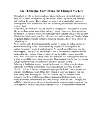 My Theological Convictions Has Changed My Life
Throughout my life, my theological convictions has been a substantial input in my
daily life. My faith has impacted my life and as I head to my future, my footsteps
will go along the journey I have already set upon. I am always had an interest in
learning about other individual s faiths and by learning about them I will continue to
grow my faith.
When asked, if I believe in God, my answer is a simple yes! I mean there is a reason
why we are here so that alone is just striking. I guess, I have never been questioned
my belief in God mainly because I was brought up in a church family. I was raised in
a Methodist church, participated in children s choir and attend weekly Sunday School.
My parents baptized me and supported me going through ... Show more content on
Helpwriting.net ...
As my parents and I did not recognize the toddler, we called the police. Just as my
parents were calling Police I asked one of my neighbors if he recognized the
toddler. Amazingly, he did it was his brother. As much I wanted to know how this
could happen, I was glad that he was safe. It took a few moments to realize that if I
went on that trip I wouldn t have been there to see the toddler running down the
block. Now, I don t live on a busy street, but the toddler was running in the direction
in what he would be been a busy intersection. I had to thank God for that opportunity
and apologize for being so disappointed about not going on the trip.
Believing in God is just a must. I start to believe not everything is a coincidence
and it s the everything happens for a reason saying might just be so much true
after all. I believe as I stated in my previous paragraphs that God has a purpose and
relations with Humans. Even if they don t believe in God, God does not stop that
from loving them. I strongly feel that God does not stop that someone doesn t
believe in God from not letting good things happening. God also listens to us,
twenty four seven, three hundred and sixty five days out of the year. I strongly feel
and believe that the power of prayer should never be underestimated because of God
s willingness to always listen, love and forgive. God is always there no matter the
 
