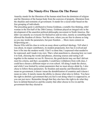 The Ninety-Five Theses On The Power
Anarchy stands for the liberation of the human mind from the dominion of religion
and the liberation of the human body from the coercion of property, liberation from
the shackles and restraints of government. It stands for a social order based on the
free grouping of individuals.
The preceding quote is attributed to Emma Goldman, a notable free thinking, rebel
woman in the first half of the 20th Century. Goldman played an integral role in the
development of the anarchist political philosophy movement in North America. She
didn t see anarchy as everyone for themselves and no rules, merely as something that
allowed the freedom of choice. Not like now, where you are free to choose as long
as you stay inside the parameters, but pure freedom. ... Show more content on
Helpwriting.net ...
Doctor Ellis told his class to write an essay about a political ideology. Tell what it
was about, its major contributors, its modern proponents, how has it evolved and
how it fits into the modern world. I feel I ve done that, I expressed what needed to
be expressed, and I made it my own. That s what anarchism is, choosing how we want
it to look, choosing the words and phrases, choosing sources and outing it all
together in the manner we see fit. However, the good doctor may see that I did not
meet his criteria, and that s acceptable, I could have withdrawn from with class, I
could have chosen a different major or even school. All along I made the choice,
and while I was limited by certain parameters that we must always abide by, I also
chose to follow those parameters. So freedom and anarchy and liberalism doesn t
mean no government, it doesn t mean the destabilization of countries and it doesn t
mean no rules. It merely means the ability to choose what rules to follow. You have
the right to abolish a government that you feel is not doing what it is supposed to, or
you can just move. Remember though that they also have the right to do what they
have to defend themselves and the country that other choose to live in and the
government that they elected to
 