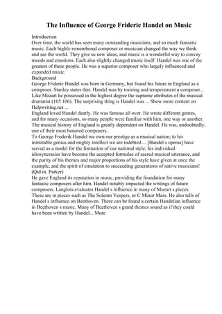 The Influence of George Frideric Handel on Music
Introduction
Over time, the world has seen many outstanding musicians, and so much fantastic
music. Each highly remembered composer or musician changed the way we think
and see the world. They give us new ideas, and music is a wonderful way to convey
moods and emotions. Each also slightly changed music itself. Handel was one of the
greatest of these people. He was a superior composer who largely influenced and
expanded music.
Background
George Frideric Handel was born in Germany, but found his future in England as a
composer. Stanley states that: Handel was by training and temperament a composer...
Like Mozart he possessed in the highest degree the supreme attributes of the musical
dramatist (105 106). The surprising thing is Handel was ... Show more content on
Helpwriting.net ...
England loved Handel dearly. He was famous all over. He wrote different genres,
and for many occasions, so many people were familiar with him, one way or another.
The musical history of England is greatly dependent on Handel. He was, undoubtedly,
one of their most honored composers.
To George Frederik Handel we own our prestige as a musical nation; to his
inimitable genius and mighty intellect we are indebted ... [Handel s operas] have
served as a model for the formation of our national style; his individual
idiosyncrasies have become the accepted formulae of sacred musical utterance, and
the purity of his themes and major proportions of his style have given at once the
example, and the spirit of emulation to succeeding generations of native musicians!
(Qtd in. Parker)
He gave England its reputation in music, providing the foundation for many
fantastic composers after him. Handel notably impacted the writings of future
composers. Langlois evaluates Handel s influence in many of Mozart s pieces.
These are in pieces such as The Solemn Vespers, or C Minor Mass. He also tells of
Handel s influence on Beethoven. There can be found a certain Handelian influence
in Beethoven s music. Many of Beethoven s grand themes sound as if they could
have been written by Handel... More
 