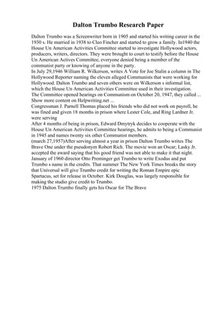 Dalton Trumbo Research Paper
Dalton Trumbo was a Screenwriter born in 1905 and started his writing career in the
1930 s. He married in 1938 to Cleo Fincher and started to grow a family. In1940 the
House Un American Activities Committee started to investigate Hollywood actors,
producers, writers, directors. They were brought to court to testify before the House
Un American Actives Committee, everyone denied being a member of the
communist party or knowing of anyone in the party.
In July 29,1946 William R. Wilkerson, writes A Vote for Joe Stalin a column in The
Hollywood Reporter naming the eleven alleged Communists that were working for
Hollywood. Dalton Trumbo and seven others were on Wilkerson s informal list,
which the House Un American Activities Committee used in their investigation.
The Committee opened hearings on Communism on October 20, 1947, they called ...
Show more content on Helpwriting.net ...
Congressman J. Parnell Thomas placed his friends who did not work on payroll, he
was fined and given 18 months in prison where Lester Cole, and Ring Lardner Jr.
were serving
After 4 months of being in prison, Edward Dmytryk decides to cooperate with the
House Un American Activities Committee hearings, he admits to being a Communist
in 1945 and names twenty six other Communist members.
(march 27,1957)After serving almost a year in prison Dalton Trumbo writes The
Brave One under the pseudonym Robert Rich. The movie won an Oscar; Lasky Jr.
accepted the award saying that his good friend was not able to make it that night.
January of 1960 director Otto Preminger get Trumbo to write Exodus and put
Trumbo s name in the credits. That summer The New York Times breaks the story
that Universal will give Trumbo credit for writing the Roman Empire epic
Spartacus, set for release in October. Kirk Douglas, was largely responsible for
making the studio give credit to Trumbo.
1975 Dalton Trumbo finally gets his Oscar for The Brave
 