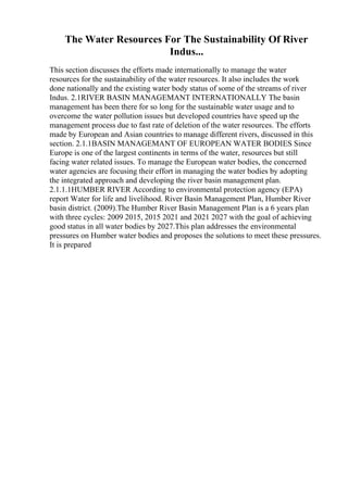 The Water Resources For The Sustainability Of River
Indus...
This section discusses the efforts made internationally to manage the water
resources for the sustainability of the water resources. It also includes the work
done nationally and the existing water body status of some of the streams of river
Indus. 2.1RIVER BASIN MANAGEMANT INTERNATIONALLY The basin
management has been there for so long for the sustainable water usage and to
overcome the water pollution issues but developed countries have speed up the
management process due to fast rate of deletion of the water resources. The efforts
made by European and Asian countries to manage different rivers, discussed in this
section. 2.1.1BASIN MANAGEMANT OF EUROPEAN WATER BODIES Since
Europe is one of the largest continents in terms of the water, resources but still
facing water related issues. To manage the European water bodies, the concerned
water agencies are focusing their effort in managing the water bodies by adopting
the integrated approach and developing the river basin management plan.
2.1.1.1HUMBER RIVER According to environmental protection agency (EPA)
report Water for life and livelihood. River Basin Management Plan, Humber River
basin district. (2009).The Humber River Basin Management Plan is a 6 years plan
with three cycles: 2009 2015, 2015 2021 and 2021 2027 with the goal of achieving
good status in all water bodies by 2027.This plan addresses the environmental
pressures on Humber water bodies and proposes the solutions to meet these pressures.
It is prepared
 