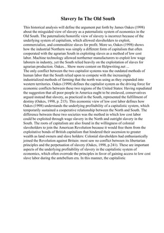 Slavery In The Old South
This historical analysis will define the argument put forth by James Oakes (1998)
about the misguided view of slavery as a paternalistic system of economics in the
Old South. The paternalistic/honorific view of slavery is incorrect because of the
underlying system of capitalism, which allowed slaveholders to exploit,
commercialize, and commoditize slaves for profit. More so, Oakes (1998) shows
how the industrial Northern was simply a different form of capitalism that often
cooperated with the agrarian South in exploiting slaves as a method of low cost
labor. Machine technology allowed northerner manufacturers to exploit low wage
laborers in industry, yet the South relied heavily on the exploitation of slaves for
agrarian production. Oakes... Show more content on Helpwriting.net ...
The only conflict between the two capitalist systems was the outdated methods of
human labor that the South relied upon to compete with the increasingly
industrialized methods of farming that the north was using as they expanded into
western territories. Oakes (1998) defines the capitalist system as the driving force for
economic conflicts between these two regions of the United States: Having repudiated
the suggestion that all poor people in America ought to be enslaved, conservatives
argued instead that slavery, as practiced in the South, represented the fulfillment of
destiny (Oakes, 1998, p. 215). This economic view of low cost labor defines how
Oakes (1998) understands the underlying profitability of a capitalistic system, which
temporarily sustained a cooperative relationship between the North and South. The
difference between these two societies was the method in which low cost labor
could be exploited through wage slavery in the North and outright slavery in the
South. The roots of capitalism are also found in the willingness of colonial
slaveholders to join the American Revolution because it would free them from the
exploitative bonds of British capitalism that hindered their ascension to greater
wealth as land owners and slave holders: Colonial slaveholders had enthusiastically
joined the Revolution against Britain: most saw no conflict between its libertarian
principles and the perpetuation of slavery (Oakes, 1998, p.241). These are important
aspects of the underlying profitability of slavery in the capitalistic system of
economics, which often overrode the principles in favor of gaining access to low cost
slave labor during the antebellum era. In this manner, the capitalistic
 