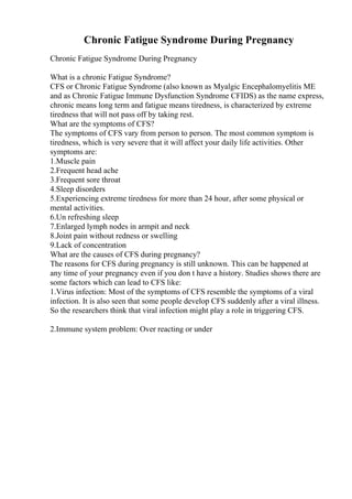 Chronic Fatigue Syndrome During Pregnancy
Chronic Fatigue Syndrome During Pregnancy
What is a chronic Fatigue Syndrome?
CFS or Chronic Fatigue Syndrome (also known as Myalgic Encephalomyelitis ME
and as Chronic Fatigue Immune Dysfunction Syndrome CFIDS) as the name express,
chronic means long term and fatigue means tiredness, is characterized by extreme
tiredness that will not pass off by taking rest.
What are the symptoms of CFS?
The symptoms of CFS vary from person to person. The most common symptom is
tiredness, which is very severe that it will affect your daily life activities. Other
symptoms are:
1.Muscle pain
2.Frequent head ache
3.Frequent sore throat
4.Sleep disorders
5.Experiencing extreme tiredness for more than 24 hour, after some physical or
mental activities.
6.Un refreshing sleep
7.Enlarged lymph nodes in armpit and neck
8.Joint pain without redness or swelling
9.Lack of concentration
What are the causes of CFS during pregnancy?
The reasons for CFS during pregnancy is still unknown. This can be happened at
any time of your pregnancy even if you don t have a history. Studies shows there are
some factors which can lead to CFS like:
1.Virus infection: Most of the symptoms of CFS resemble the symptoms of a viral
infection. It is also seen that some people develop CFS suddenly after a viral illness.
So the researchers think that viral infection might play a role in triggering CFS.
2.Immune system problem: Over reacting or under
 