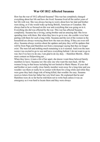 War Of 1812 Affected Susanna
How has the war of 1812 affected Susanna? This war has completely changed
everything about her life and how she lived. Susanna lived all the earlier years of
her life with war. She was always having to worry about how her dad and brother
were doing, or if she would wake up being British, American or Canadian. She
always had to be so focused on this war and everything that was going on in it.
Everything she did was effected by the war. This war has affected Susanna
completely. Susanna has a loving, caring brother and an amazing dad. She loves
spending time with them. But when they have to go to war, she couldn t ever bear
parting with them for such a long while. Susanna and the rest of the women in the
household are always worrying about how the men are doing. If they are even still
alive. Susanna always worries about the updates and pray they will be updates that
will be from Papa and Hamilton not from a messenger saying that they no longer
exist. The men left and nothing much remaining is as it seemed. And even the men
weren t too excited to go to war and leave everything behind. I do not want to go to
war, but if we have to do one, I am glad to do my duty. ~ Hamilton Merritt... Show
more content on Helpwriting.net ...
When they leave, it tears a bit of her apart, she doesn t want these beloved family
members to leave. Susanna isn t the only one who want the men back. All the
women living in that house including but not limited to Marie Mama. If your dad
and brother or just a really close family member went away for a long time and you
wouldn t see them or really be in contact with them for a long while and while they
were gone they had a huge risk of being killed, that wouldn t be easy. Susanna
receives letters from her father but very brief ones. He explained that he and
Hamilton were ok so far but he told them not to write back unless it was an
emergency as it was hard to locate them and they were always
 