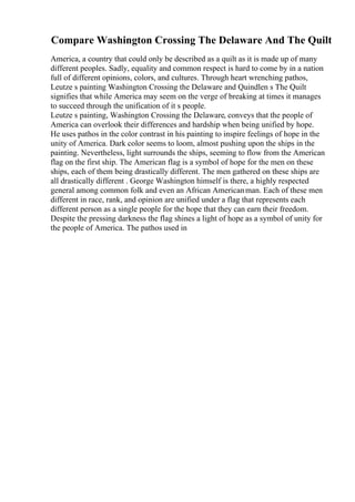 Compare Washington Crossing The Delaware And The Quilt
America, a country that could only be described as a quilt as it is made up of many
different peoples. Sadly, equality and common respect is hard to come by in a nation
full of different opinions, colors, and cultures. Through heart wrenching pathos,
Leutze s painting Washington Crossing the Delaware and Quindlen s The Quilt
signifies that while America may seem on the verge of breaking at times it manages
to succeed through the unification of it s people.
Leutze s painting, Washington Crossing the Delaware, conveys that the people of
America can overlook their differences and hardship when being unified by hope.
He uses pathos in the color contrast in his painting to inspire feelings of hope in the
unity of America. Dark color seems to loom, almost pushing upon the ships in the
painting. Nevertheless, light surrounds the ships, seeming to flow from the American
flag on the first ship. The American flag is a symbol of hope for the men on these
ships, each of them being drastically different. The men gathered on these ships are
all drastically different . George Washington himself is there, a highly respected
general among common folk and even an African Americanman. Each of these men
different in race, rank, and opinion are unified under a flag that represents each
different person as a single people for the hope that they can earn their freedom.
Despite the pressing darkness the flag shines a light of hope as a symbol of unity for
the people of America. The pathos used in
 