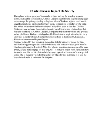 Charles Dickens Impact On Society
Throughout history, groups of humans have been striving for equality in every
aspect. During the Victorian Era, Charles Dickens created many inspirational pieces
to encourage the gaining equality in England. One of Dickens highest rated novels,
Great Expectations, he utilizes his trusty theme to reach out to readers world wide.
The words orchestrated in his novelimpact many lives even to this day. Charles
Dickenscreated a classic through the character development and relationships that
millions can relate to. Charles Dickens, is arguably the most influential and greatest
author of all time. Dickens childhood molded him into the inspirational writer he is
known as in modern times. Charles Dickens was born in Portsmouth, England,...
Show more content on Helpwriting.net ...
Pip is devastated by this because it means that Estella was never meant for him,
and that his biggest regret as a childhood caused him to receive such great benefits.
His disappointment is described, Miss Havisham s intentions towards me, all a mere
dream, Estella not designed for me. (Pg 302) [4] Pip goes to ask Miss Havisham how
she could lead him on like that and she becomes hysterical because of how regretful
she is. She is extremely sick for the rest of her life after this event and it is also the
event in which she is redeemed for her poor
 