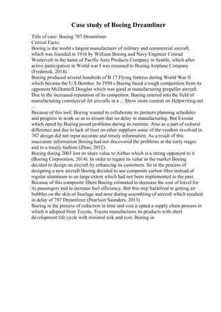 Case study of Boeing Dreamliner
Title of case: Boeing 787 Dreamliner
Critical Facts:
Boeing is the world s largest manufacturer of military and commercial aircraft,
which was founded in 1916 by William Boeing and Navy Engineer Conrad
Westervelt in the name of Pacific Aero Products Company in Seattle, which after
active participation in World war I was renamed to Boeing Airplane Company
(Frederick, 2014).
Boeing produced several hundreds of B 17 Flying fortress during World War II
which became the U.S Bomber. In 1950 s Boeing faced a tough competition from its
opponent McDonnell Douglas which was good at manufacturing propeller aircraft.
Due to the increased reputation of its competitor, Boeing entered into the field of
manufacturing commercial Jet aircrafts in a ... Show more content on Helpwriting.net
...
Because of this tool, Boeing wanted to collaborate its partners planning schedules
and progress in work so as to ensure that no delay in manufacturing. But Exostar
which opted by Boeing posed problems during its runtime. Also as a part of cultural
difference and due to lack of trust on other suppliers some of the vendors involved in
787 design did not input accurate and timely information. As a result of this
inaccurate information Boeing had not discovered the problems at the early stages
and in a timely fashion (Zhao, 2012).
Boeing during 2003 lost its share value to Airbus which is a strong opponent to it
(Boeing Corporation, 2014). In order to regain its value in the market Boeing
decided to design an aircraft by enhancing its customers. So in the process of
designing a new aircraft Boeing decided to use composite carbon fiber instead of
regular aluminum to an large extent which had not been implemented in the past.
Because of this composite fibers Boeing estimated to decrease the cost of travel for
its passengers and to increase fuel efficiency. But this step backfired in getting air
bubbles on the skin of fuselage and nose during assembling of aircraft which resulted
in delay of 787 Dreamliner (Pearlson Saunders, 2013)
Boeing in the process of reduction in time and cost it opted a supply chain process in
which it adopted from Toyota. Toyota manufactures its products with short
development life cycle with minimal risk and cost. Boeing in
 