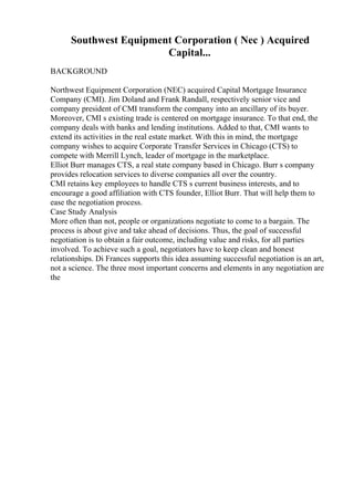 Southwest Equipment Corporation ( Nec ) Acquired
Capital...
BACKGROUND
Northwest Equipment Corporation (NEC) acquired Capital Mortgage Insurance
Company (CMI). Jim Doland and Frank Randall, respectively senior vice and
company president of CMI transform the company into an ancillary of its buyer.
Moreover, CMI s existing trade is centered on mortgage insurance. To that end, the
company deals with banks and lending institutions. Added to that, CMI wants to
extend its activities in the real estate market. With this in mind, the mortgage
company wishes to acquire Corporate Transfer Services in Chicago (CTS) to
compete with Merrill Lynch, leader of mortgage in the marketplace.
Elliot Burr manages CTS, a real state company based in Chicago. Burr s company
provides relocation services to diverse companies all over the country.
CMI retains key employees to handle CTS s current business interests, and to
encourage a good affiliation with CTS founder, Elliot Burr. That will help them to
ease the negotiation process.
Case Study Analysis
More often than not, people or organizations negotiate to come to a bargain. The
process is about give and take ahead of decisions. Thus, the goal of successful
negotiation is to obtain a fair outcome, including value and risks, for all parties
involved. To achieve such a goal, negotiators have to keep clean and honest
relationships. Di Frances supports this idea assuming successful negotiation is an art,
not a science. The three most important concerns and elements in any negotiation are
the
 
